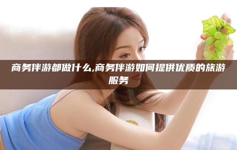 张掖商务伴游都做什么,商务伴游如何提供优质的旅游服务