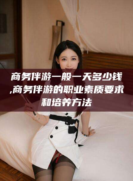 张掖商务伴游一般一天多少钱,商务伴游的职业素质要求和培养方法