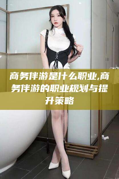 张掖商务伴游是什么职业,商务伴游的职业规划与提升策略