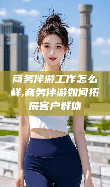 张掖商务伴游工作怎么样,商务伴游如何拓展客户群体