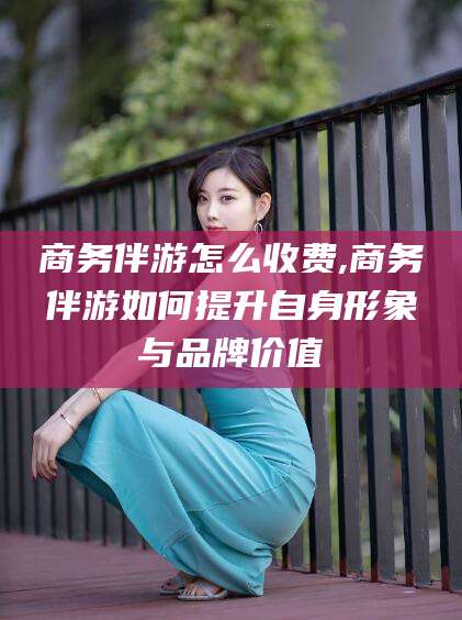 张掖商务伴游怎么收费,商务伴游如何提升自身形象与品牌价值