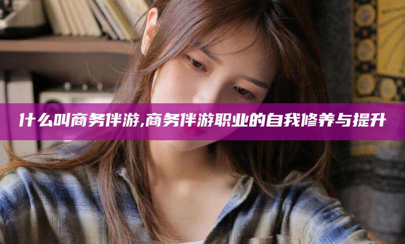 张掖什么叫商务伴游,商务伴游职业的自我修养与提升