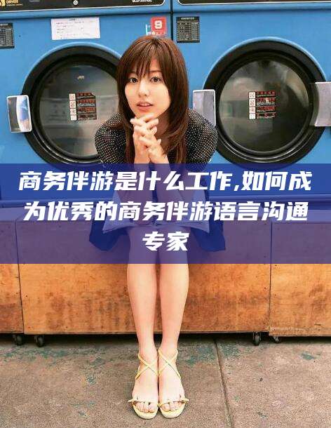 张掖商务伴游是什么工作,如何成为优秀的商务伴游语言沟通专家