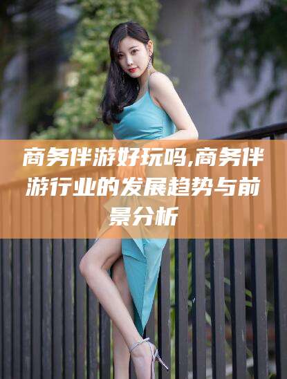 张掖商务伴游好玩吗,商务伴游行业的发展趋势与前景分析