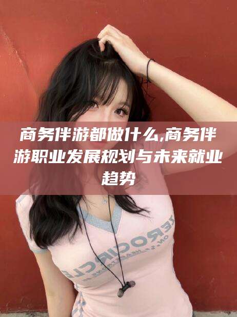 张掖商务伴游都做什么,商务伴游职业发展规划与未来就业趋势