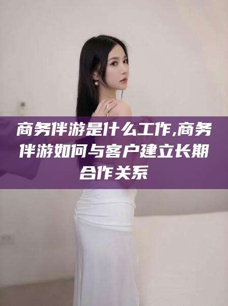 张掖商务伴游是什么工作,商务伴游如何与客户建立长期合作关系