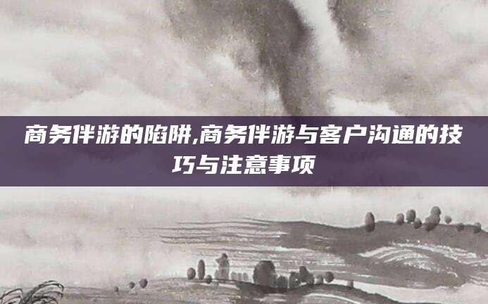 张掖商务伴游的陷阱,商务伴游与客户沟通的技巧与注意事项