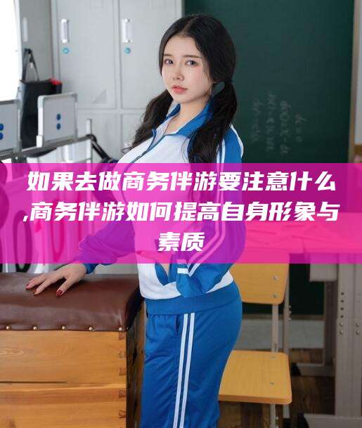 张掖如果去做商务伴游要注意什么,商务伴游如何提高自身形象与素质