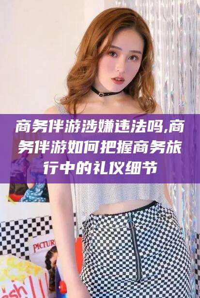 张掖商务伴游涉嫌违法吗,商务伴游如何把握商务旅行中的礼仪细节