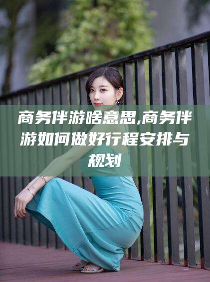 张掖商务伴游啥意思,商务伴游如何做好行程安排与规划