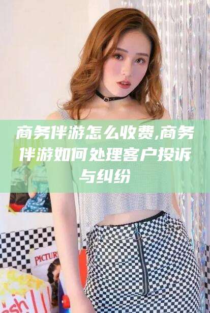 张掖商务伴游怎么收费,商务伴游如何处理客户投诉与纠纷