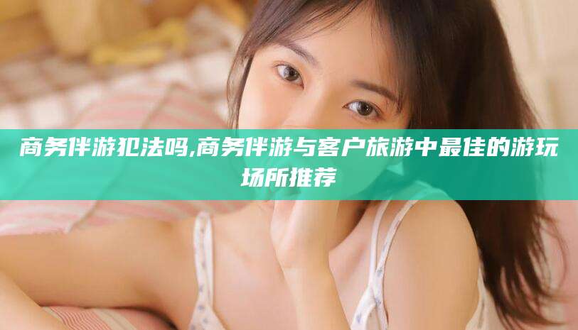 张掖商务伴游犯法吗,商务伴游与客户旅游中最佳的游玩场所推荐