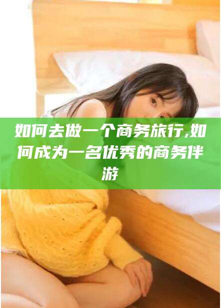张掖如何去做一个商务旅行,如何成为一名优秀的商务伴游