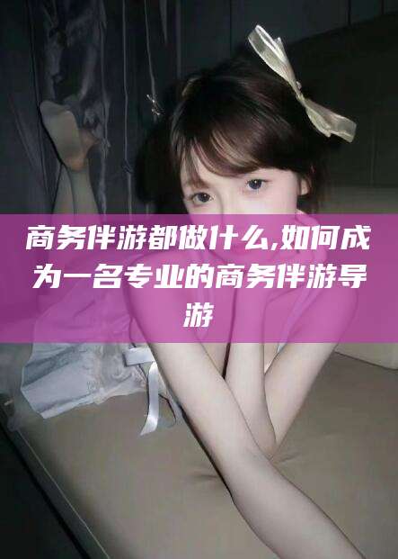 张掖商务伴游都做什么,如何成为一名专业的商务伴游导游