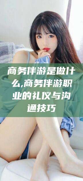 张掖商务伴游是做什么,商务伴游职业的礼仪与沟通技巧