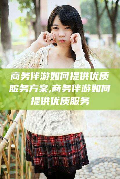 张掖商务伴游如何提供优质服务方案,商务伴游如何提供优质服务