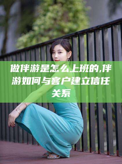 张掖做伴游是怎么上班的,伴游如何与客户建立信任关系