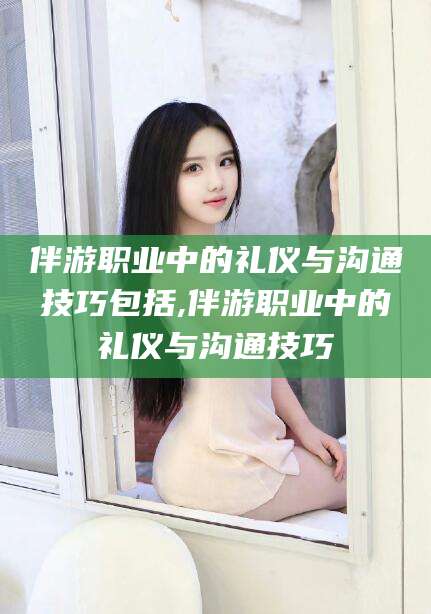 张掖伴游职业中的礼仪与沟通技巧包括,伴游职业中的礼仪与沟通技巧