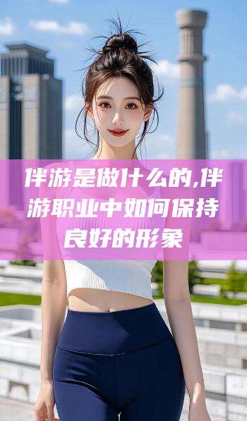 张掖伴游是做什么的,伴游职业中如何保持良好的形象