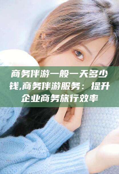 张掖商务伴游一般一天多少钱,商务伴游服务：提升企业商务旅行效率