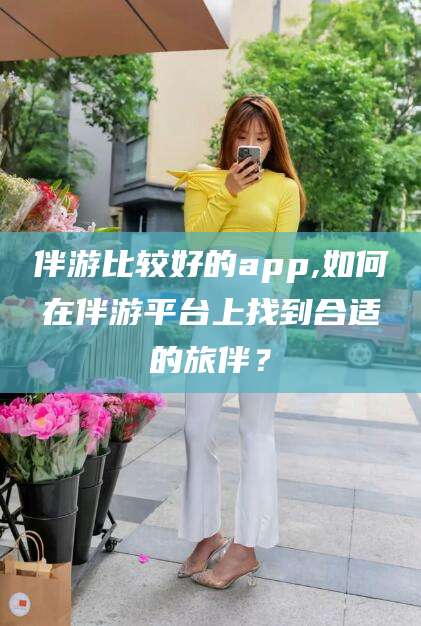 张掖伴游比较好的app,如何在伴游平台上找到合适的旅伴？