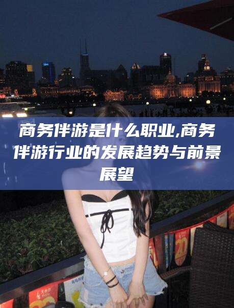 张掖商务伴游是什么职业,商务伴游行业的发展趋势与前景展望