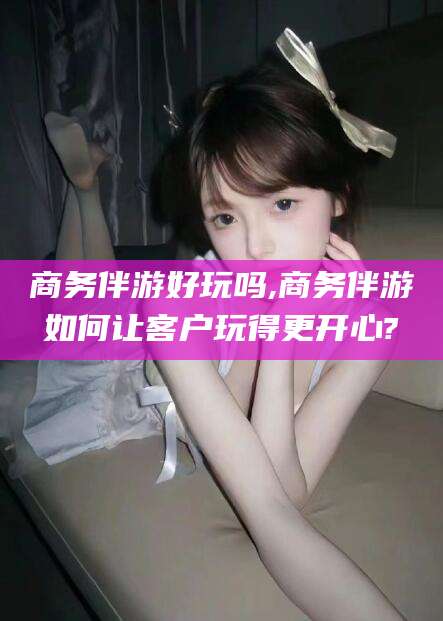 张掖商务伴游好玩吗,商务伴游如何让客户玩得更开心?