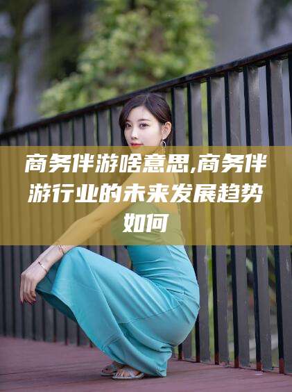 张掖商务伴游啥意思,商务伴游行业的未来发展趋势如何