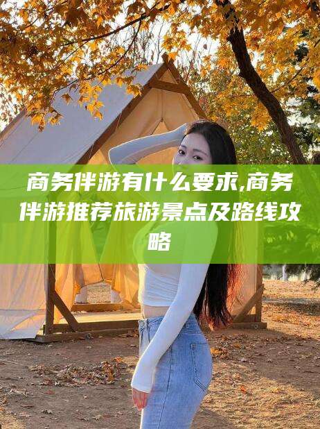 张掖商务伴游有什么要求,商务伴游推荐旅游景点及路线攻略