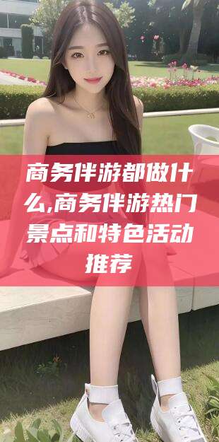 张掖商务伴游都做什么,商务伴游热门景点和特色活动推荐