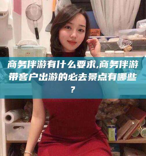 张掖商务伴游有什么要求,商务伴游带客户出游的必去景点有哪些?