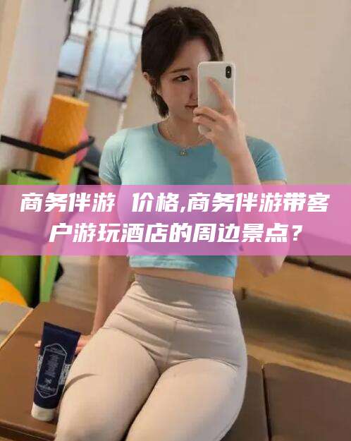 张掖商务伴游 价格,商务伴游带客户游玩酒店的周边景点？