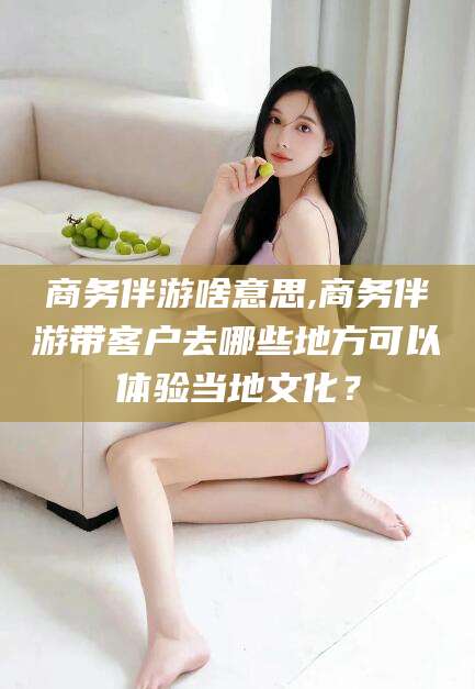 张掖商务伴游啥意思,商务伴游带客户去哪些地方可以体验当地文化？