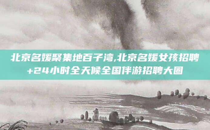 张掖北京名媛聚集地百子湾,北京名媛女孩招聘+24小时全天候全国伴游招聘大圈