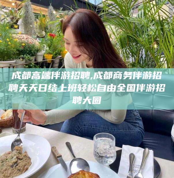 张掖成都高端伴游招聘,成都商务伴游招聘天天日结上班轻松自由全国伴游招聘大圈
