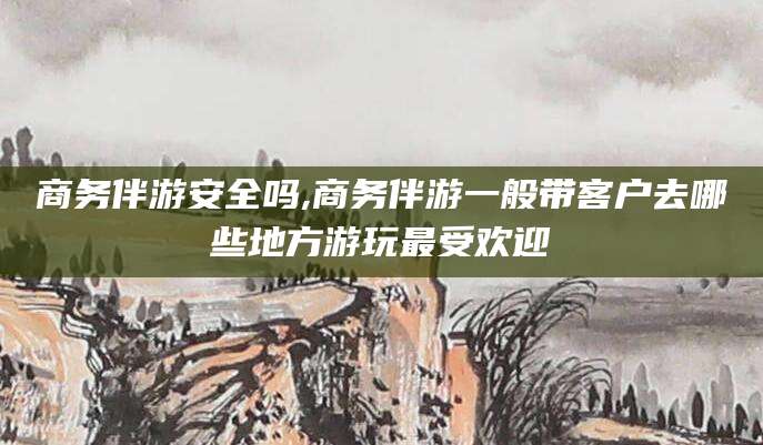 张掖商务伴游安全吗,商务伴游一般带客户去哪些地方游玩最受欢迎