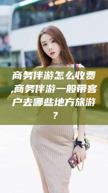 张掖商务伴游怎么收费,商务伴游一般带客户去哪些地方旅游？