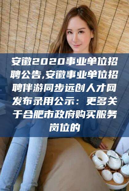 张掖安徽2020事业单位招聘公告,安徽事业单位招聘伴游同步远创人才网发布录用公示：更多关于合肥市政府购买服务岗位的