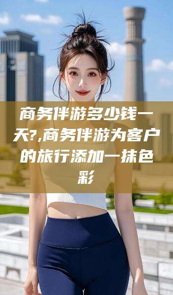 张掖商务伴游多少钱一天?,商务伴游为客户的旅行添加一抹色彩
