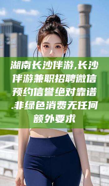 张掖湖南长沙伴游,长沙伴游兼职招聘微信预约信誉绝对靠谱.非绿色消费无任何额外要求