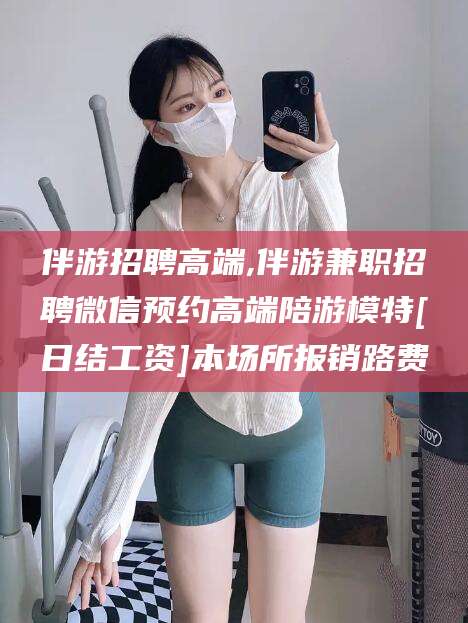 张掖伴游招聘高端,伴游兼职招聘微信预约高端陪游模特[日结工资]本场所报销路费