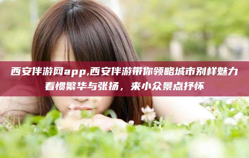 张掖西安伴游网app,西安伴游带你领略城市别样魅力看惯繁华与张扬，来小众景点抒怀