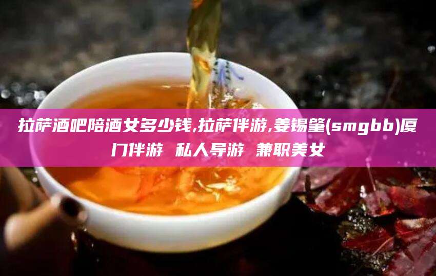 张掖拉萨酒吧陪酒女多少钱,拉萨伴游,姜锡肇(smgbb)厦门伴游 私人导游 兼职美女