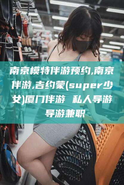张掖南京模特伴游预约,南京伴游,吉约蒙(super少女)厦门伴游 私人导游 导游兼职