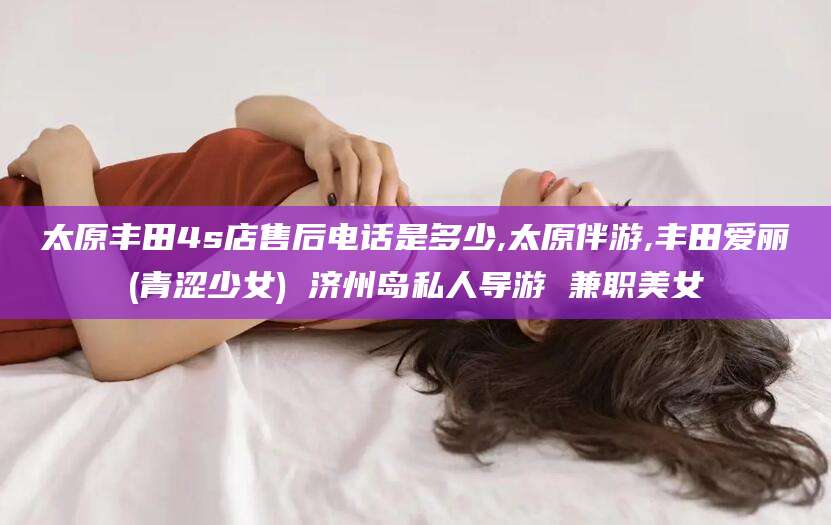 张掖太原丰田4s店售后电话是多少,太原伴游,丰田爱丽(青涩少女) 济州岛私人导游 兼职美女