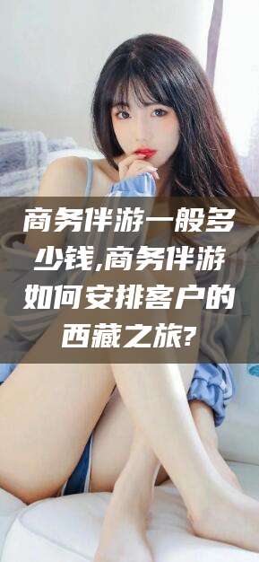 张掖商务伴游一般多少钱,商务伴游如何安排客户的西藏之旅?