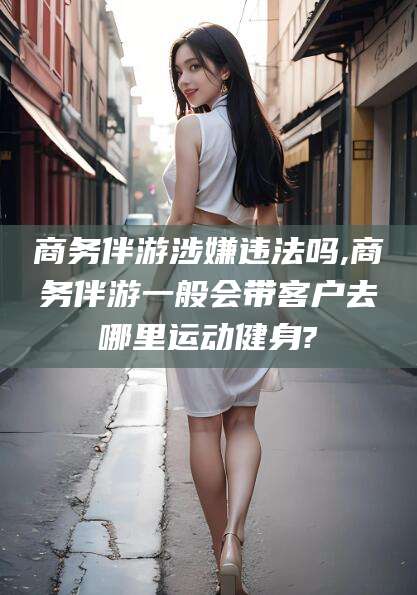 张掖商务伴游涉嫌违法吗,商务伴游一般会带客户去哪里运动健身?