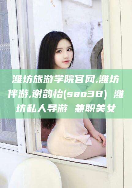张掖潍坊旅游学院官网,潍坊伴游,谢韵怡(sao38) 潍坊私人导游 兼职美女