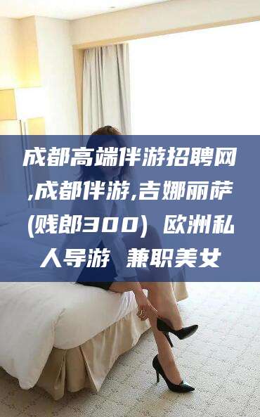 张掖成都高端伴游招聘网,成都伴游,吉娜丽萨(贱郎300) 欧洲私人导游 兼职美女