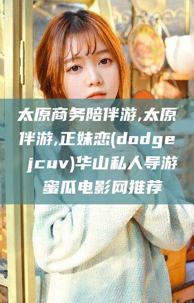 张掖太原商务陪伴游,太原伴游,正妹恋(dodge jcuv)华山私人导游 蜜瓜电影网推荐